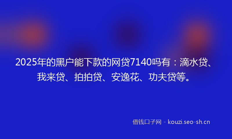 2025年的黑户能下款的网贷7140吗有：滴水贷、我来贷、拍拍贷、安逸花、功夫贷等。