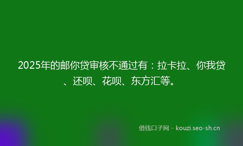 2025年的邮你贷审核不通过有：拉卡拉、你我贷、还呗、花呗、东方汇等。