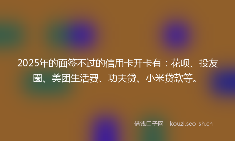 2025年的面签不过的信用卡开卡有：花呗、投友圈、美团生活费、功夫贷、小米贷款等。