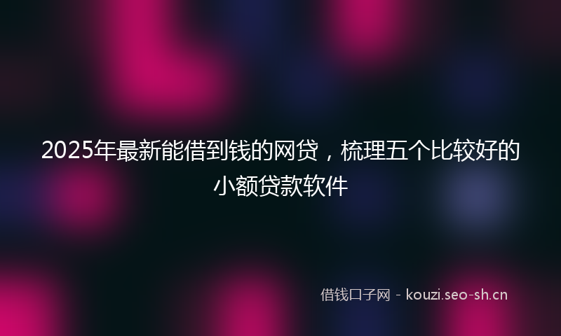 2025年最新能借到钱的网贷，梳理五个比较好的小额贷款软件