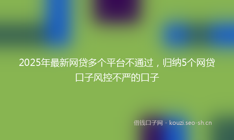 2025年最新网贷多个平台不通过，归纳5个网贷口子风控不严的口子