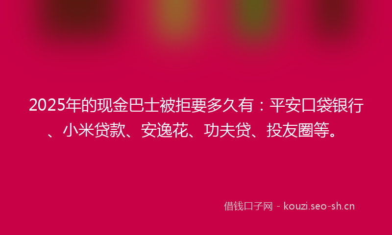 2025年的现金巴士被拒要多久有：平安口袋银行、小米贷款、安逸花、功夫贷、投友圈等。