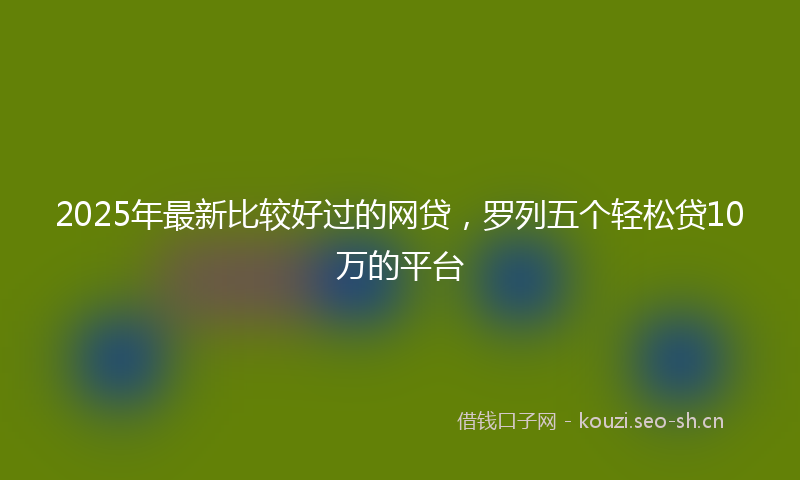 2025年最新比较好过的网贷，罗列五个轻松贷10万的平台