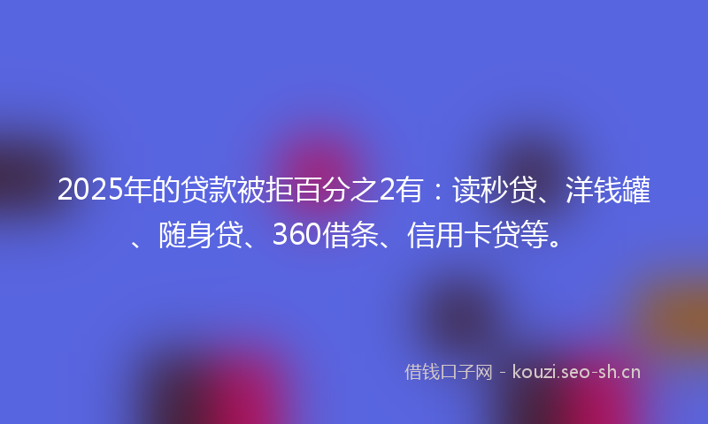 2025年的贷款被拒百分之2有：读秒贷、洋钱罐、随身贷、360借条、信用卡贷等。