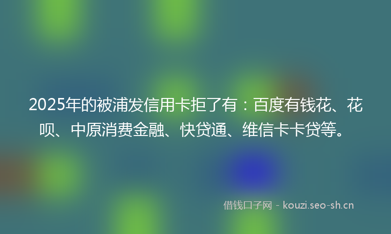 2025年的被浦发信用卡拒了有：百度有钱花、花呗、中原消费金融、快贷通、维信卡卡贷等。