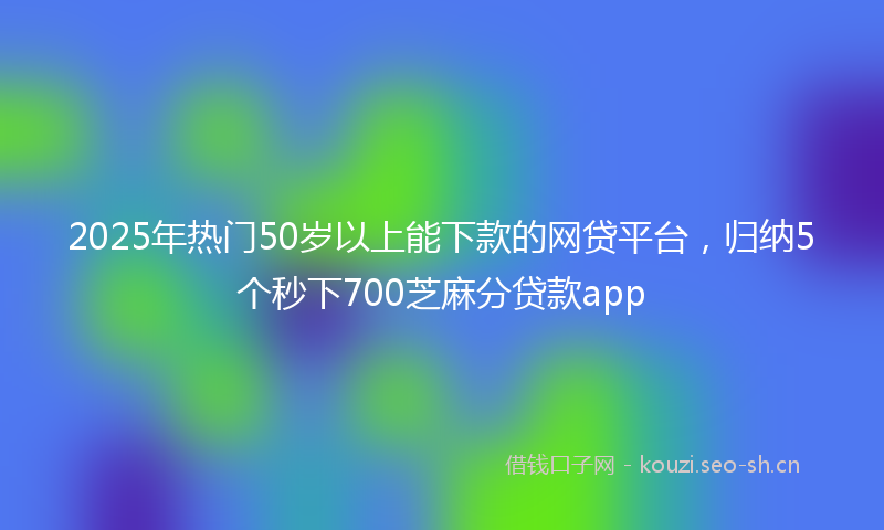 2025年热门50岁以上能下款的网贷平台，归纳5个秒下700芝麻分贷款app