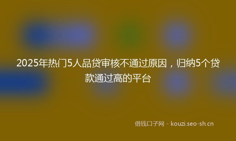 2025年热门5人品贷审核不通过原因，归纳5个贷款通过高的平台