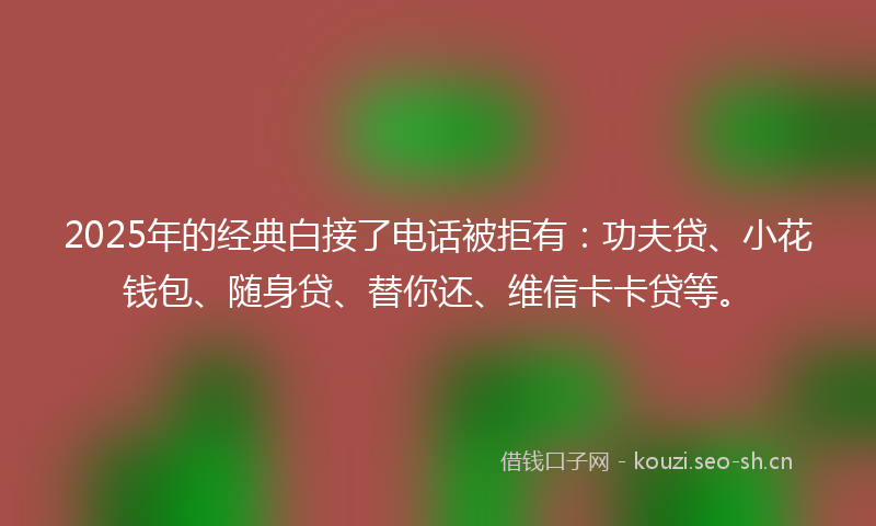 2025年的经典白接了电话被拒有：功夫贷、小花钱包、随身贷、替你还、维信卡卡贷等。