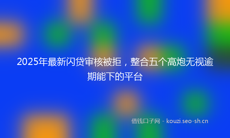 2025年最新闪贷审核被拒，整合五个高炮无视逾期能下的平台