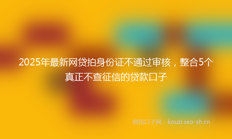 2025年最新网贷拍身份证不通过审核，整合5个真正不查征信的贷款口子
