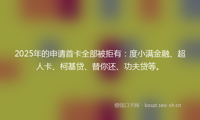 2025年的申请首卡全部被拒有：度小满金融、超人卡、柯基贷、替你还、功夫贷等。
