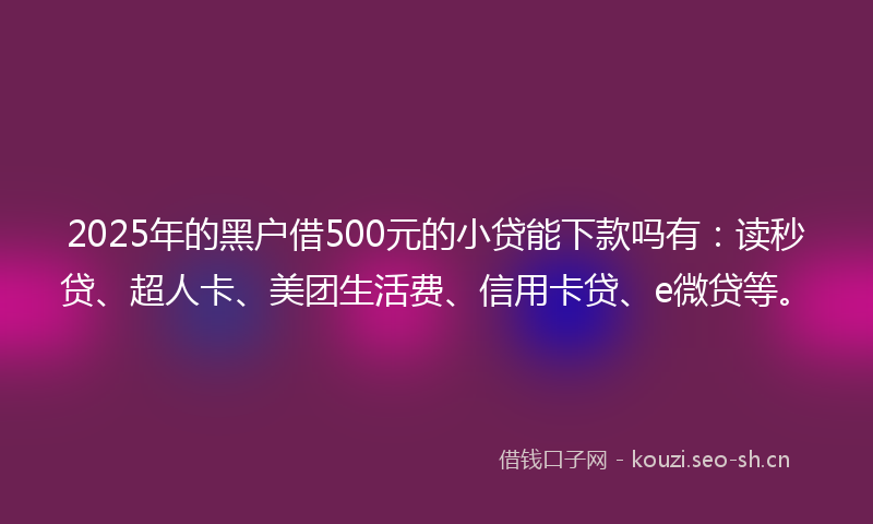2025年的黑户借500元的小贷能下款吗有：读秒贷、超人卡、美团生活费、信用卡贷、e微贷等。