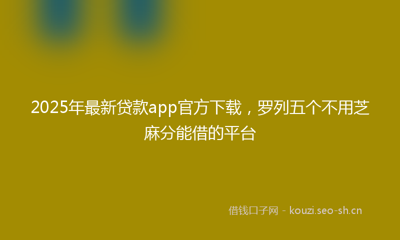 2025年最新贷款app官方下载，罗列五个不用芝麻分能借的平台