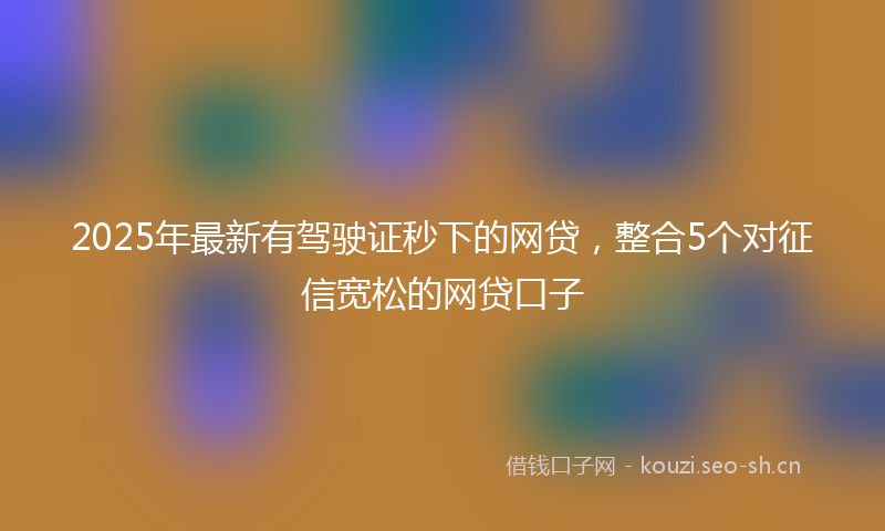 2025年最新有驾驶证秒下的网贷，整合5个对征信宽松的网贷口子