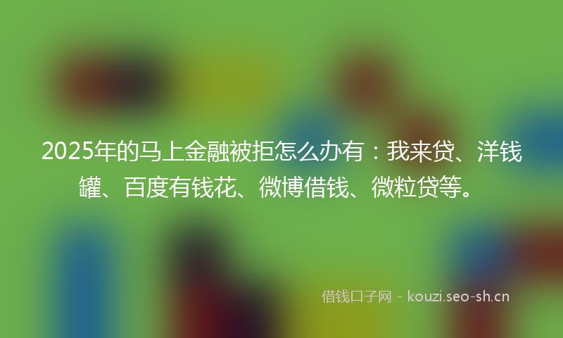 2025年的马上金融被拒怎么办有：我来贷、洋钱罐、百度有钱花、微博借钱、微粒贷等。