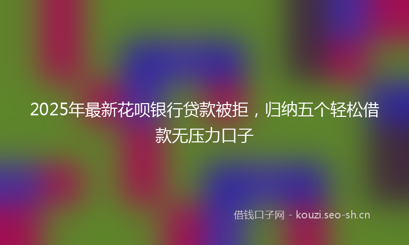 2025年最新花呗银行贷款被拒，归纳五个轻松借款无压力口子