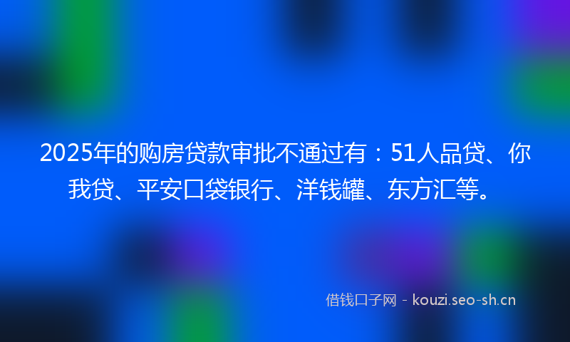 2025年的购房贷款审批不通过有：51人品贷、你我贷、平安口袋银行、洋钱罐、东方汇等。