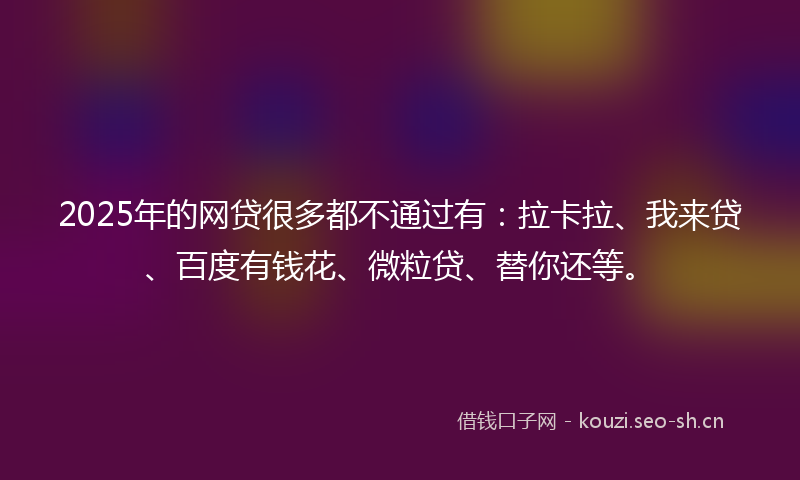 2025年的网贷很多都不通过有：拉卡拉、我来贷、百度有钱花、微粒贷、替你还等。