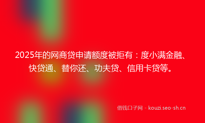 2025年的网商贷申请额度被拒有：度小满金融、快贷通、替你还、功夫贷、信用卡贷等。