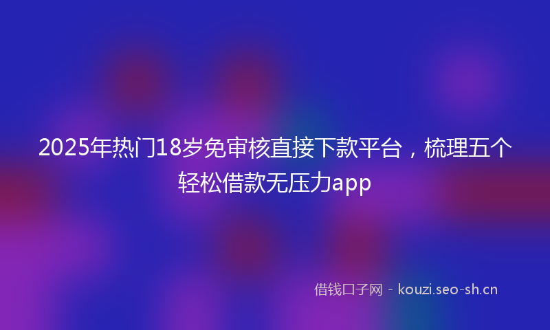 2025年热门18岁免审核直接下款平台，梳理五个轻松借款无压力app