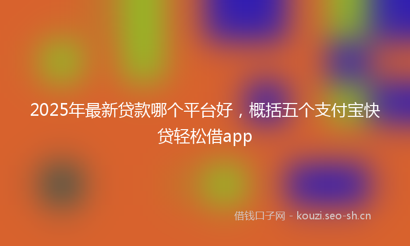 2025年最新贷款哪个平台好，概括五个支付宝快贷轻松借app
