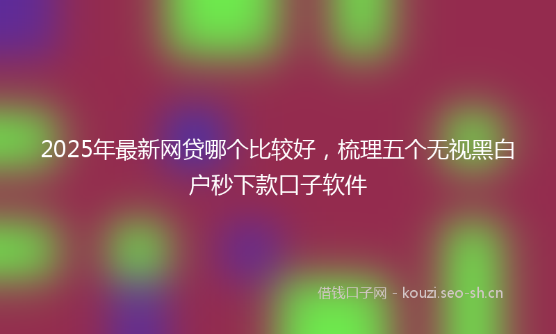 2025年最新网贷哪个比较好，梳理五个无视黑白户秒下款口子软件