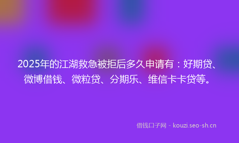 2025年的江湖救急被拒后多久申请有：好期贷、微博借钱、微粒贷、分期乐、维信卡卡贷等。