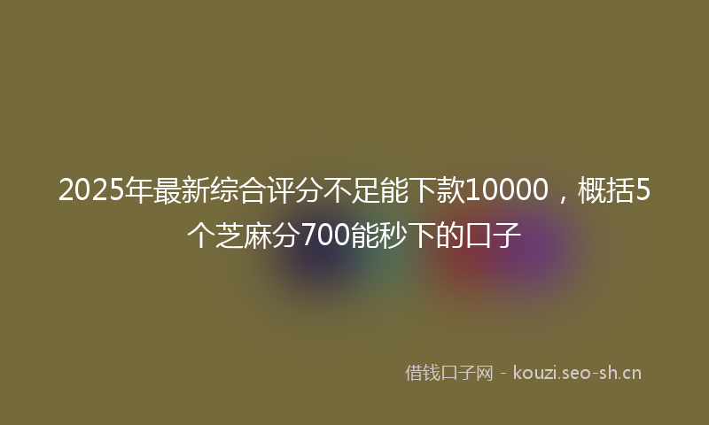 2025年最新综合评分不足能下款10000，概括5个芝麻分700能秒下的口子