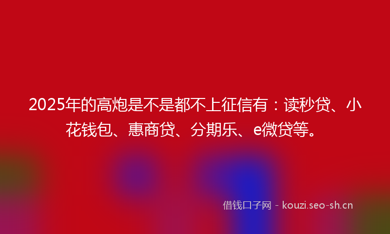 2025年的高炮是不是都不上征信有：读秒贷、小花钱包、惠商贷、分期乐、e微贷等。