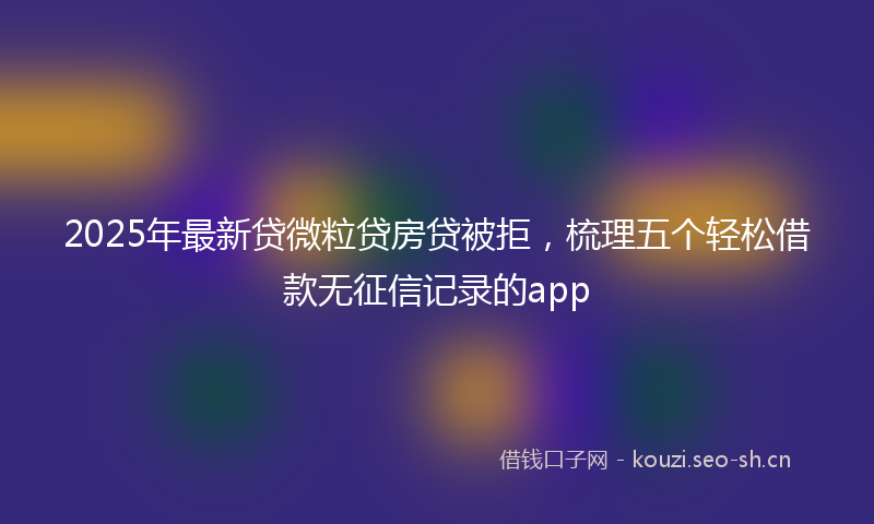 2025年最新贷微粒贷房贷被拒，梳理五个轻松借款无征信记录的app