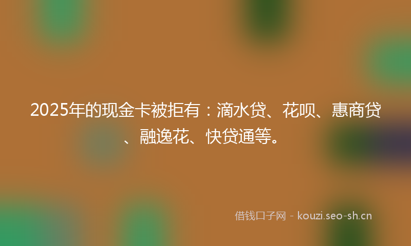 2025年的现金卡被拒有：滴水贷、花呗、惠商贷、融逸花、快贷通等。