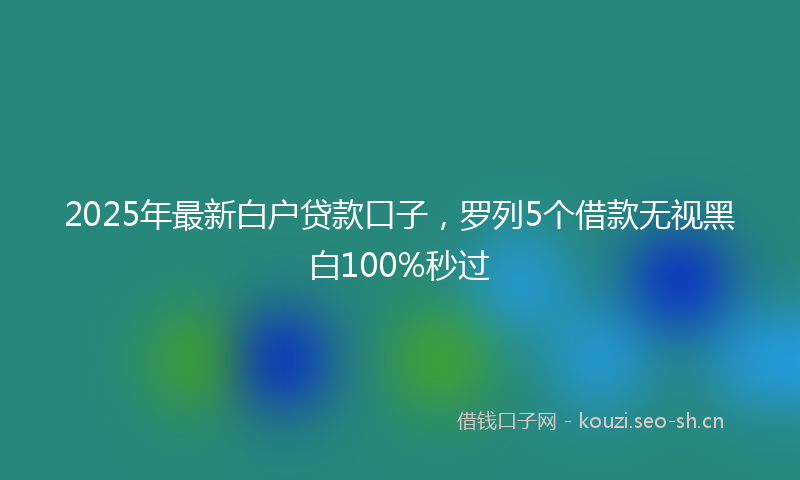 2025年最新白户贷款口子，罗列5个借款无视黑白100%秒过