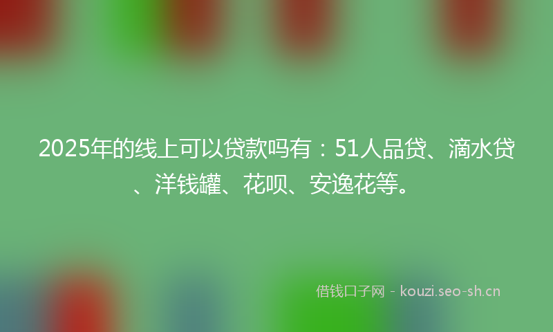 2025年的线上可以贷款吗有：51人品贷、滴水贷、洋钱罐、花呗、安逸花等。
