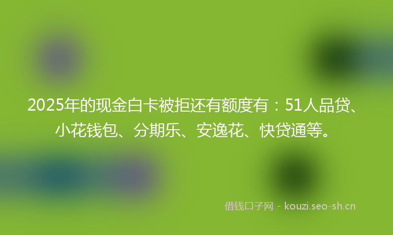 2025年的现金白卡被拒还有额度有：51人品贷、小花钱包、分期乐、安逸花、快贷通等。
