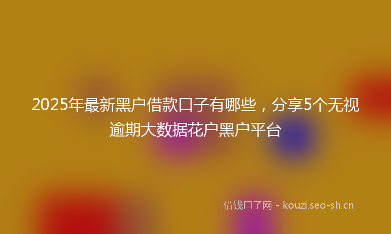 2025年最新黑户借款口子有哪些，分享5个无视逾期大数据花户黑户平台