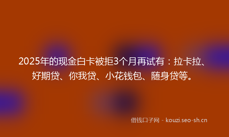 2025年的现金白卡被拒3个月再试有：拉卡拉、好期贷、你我贷、小花钱包、随身贷等。