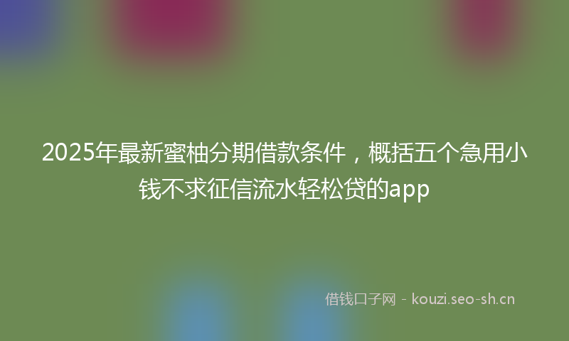 2025年最新蜜柚分期借款条件，概括五个急用小钱不求征信流水轻松贷的app