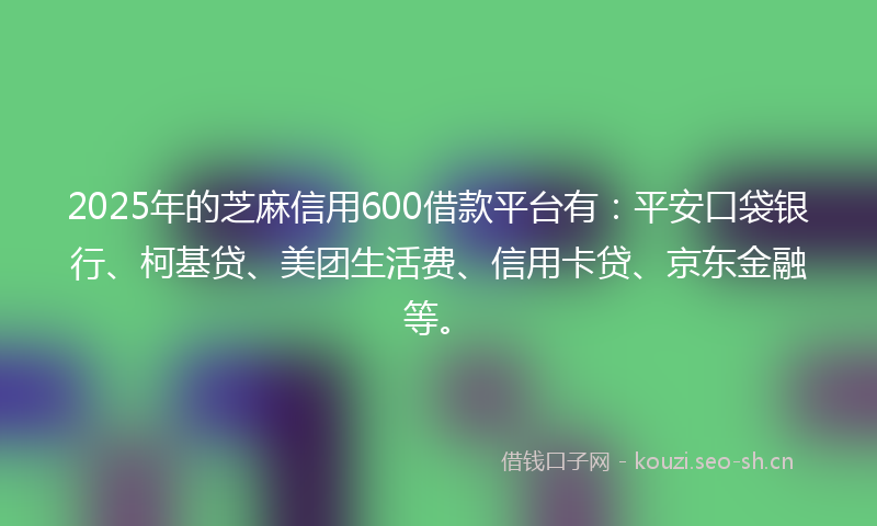 2025年的芝麻信用600借款平台有：平安口袋银行、柯基贷、美团生活费、信用卡贷、京东金融等。