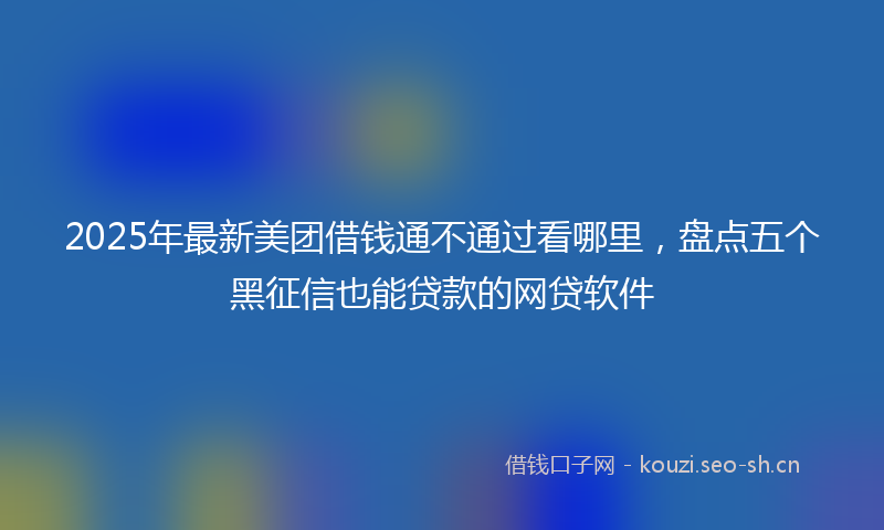 2025年最新美团借钱通不通过看哪里，盘点五个黑征信也能贷款的网贷软件