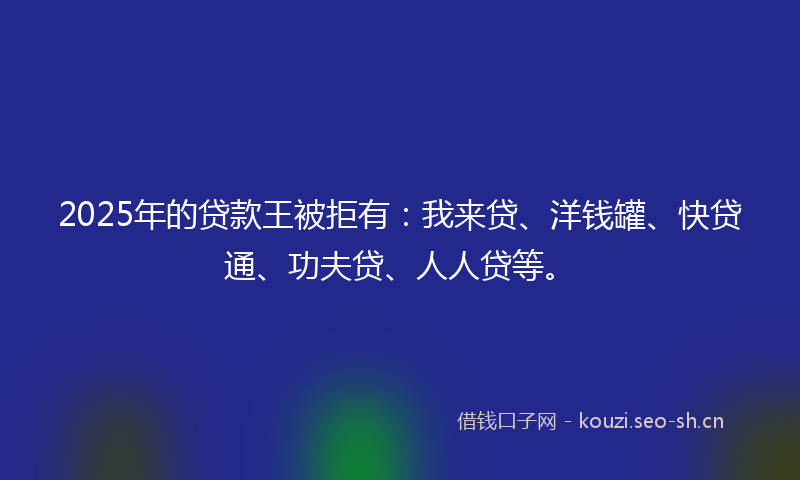 2025年的贷款王被拒有：我来贷、洋钱罐、快贷通、功夫贷、人人贷等。