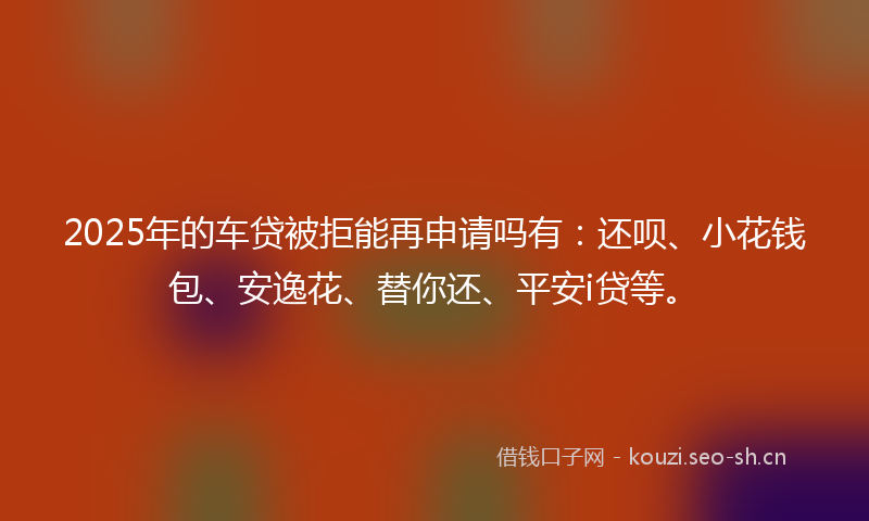2025年的车贷被拒能再申请吗有：还呗、小花钱包、安逸花、替你还、平安i贷等。