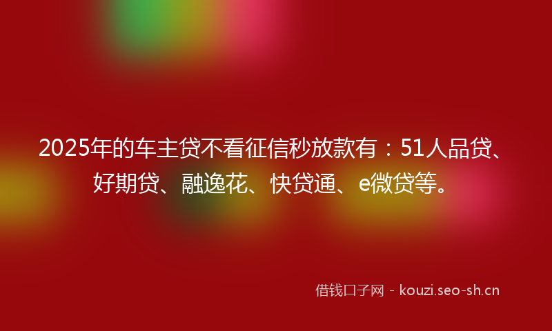 2025年的车主贷不看征信秒放款有：51人品贷、好期贷、融逸花、快贷通、e微贷等。