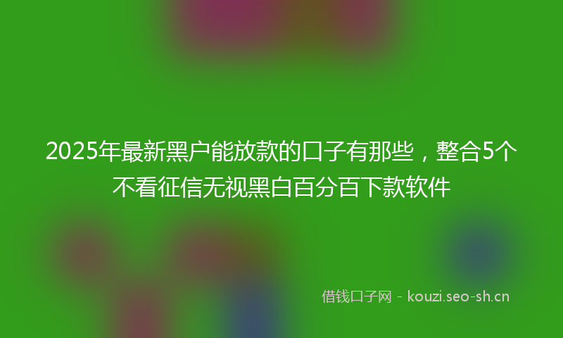 2025年最新黑户能放款的口子有那些，整合5个不看征信无视黑白百分百下款软件