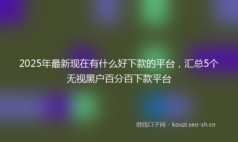 2025年最新现在有什么好下款的平台，汇总5个无视黑户百分百下款平台