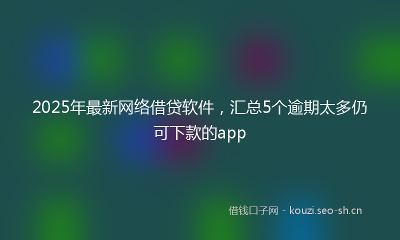 2025年最新网络借贷软件，汇总5个逾期太多仍可下款的app