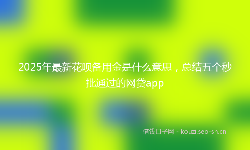 2025年最新花呗备用金是什么意思，总结五个秒批通过的网贷app