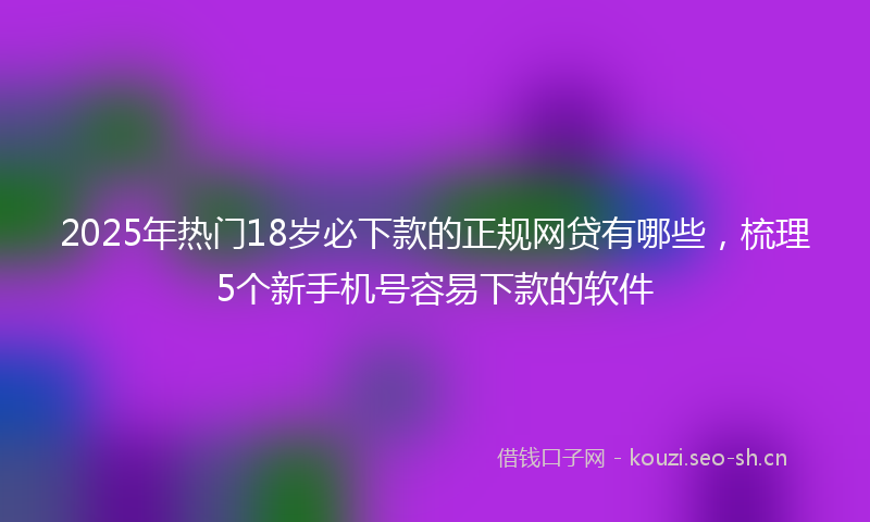 2025年热门18岁必下款的正规网贷有哪些，梳理5个新手机号容易下款的软件