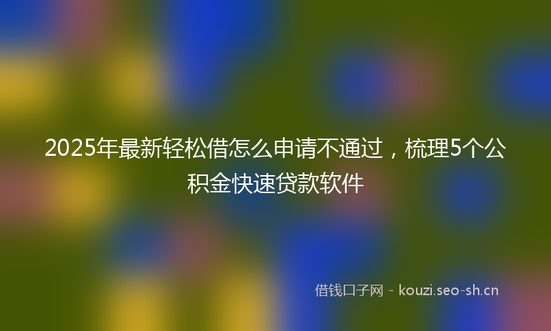 2025年最新轻松借怎么申请不通过，梳理5个公积金快速贷款软件