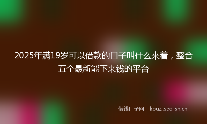 2025年满19岁可以借款的口子叫什么来着，整合五个最新能下来钱的平台