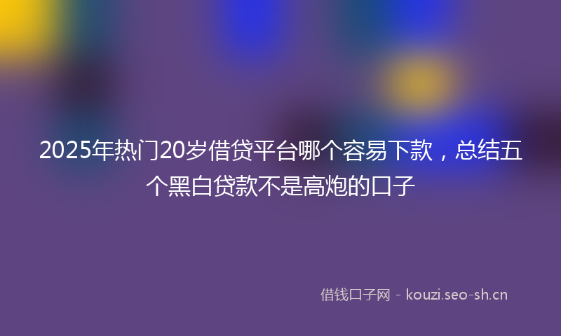 2025年热门20岁借贷平台哪个容易下款，总结五个黑白贷款不是高炮的口子